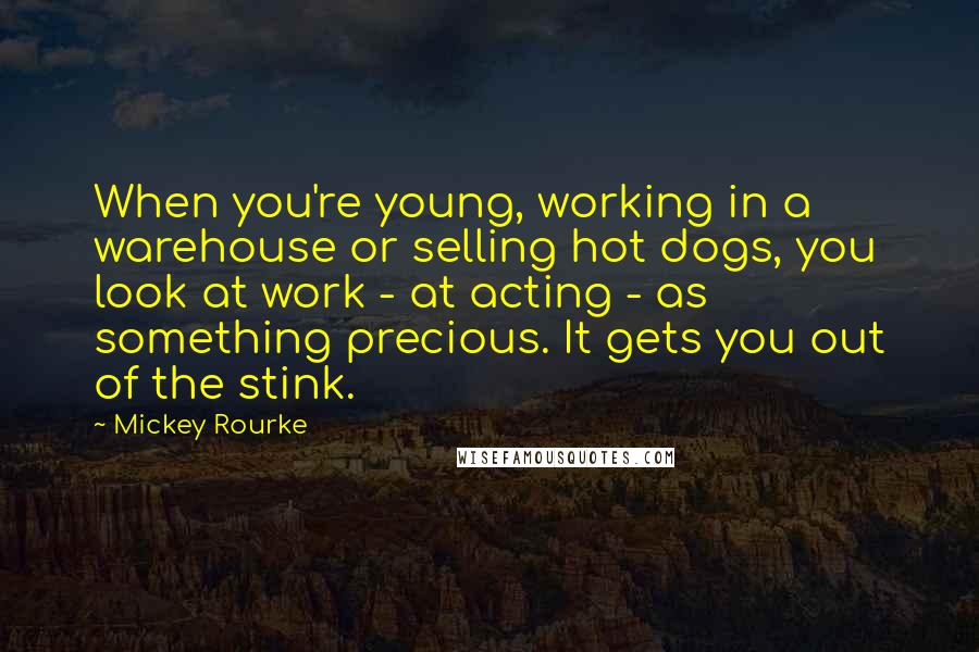 Mickey Rourke Quotes: When you're young, working in a warehouse or selling hot dogs, you look at work - at acting - as something precious. It gets you out of the stink.