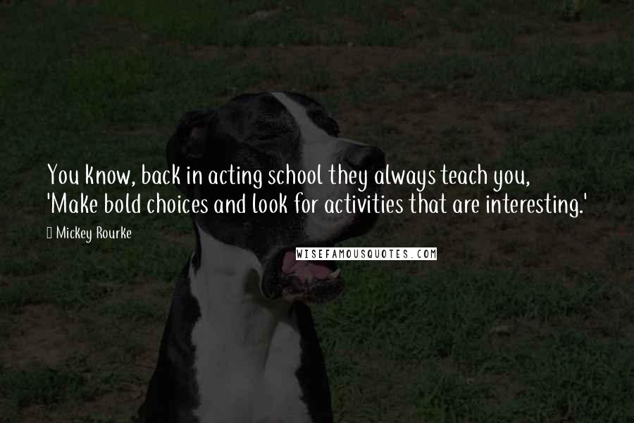 Mickey Rourke Quotes: You know, back in acting school they always teach you, 'Make bold choices and look for activities that are interesting.'