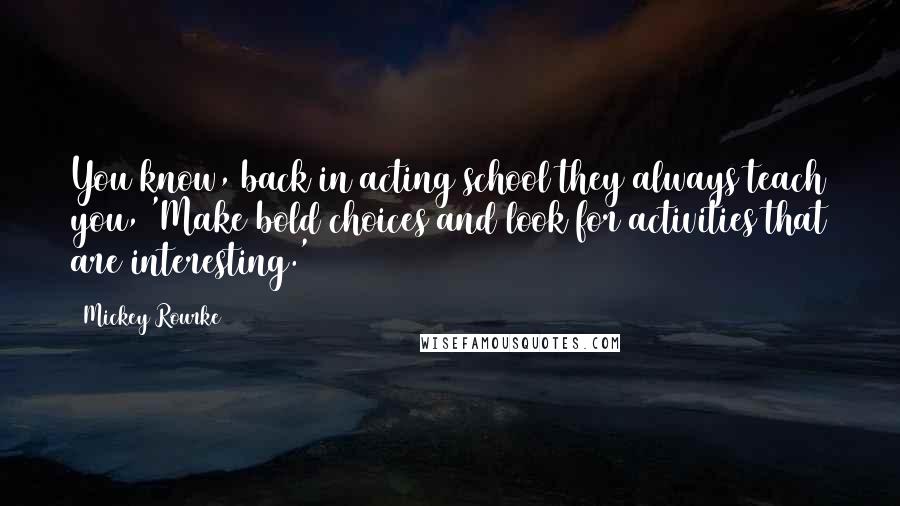 Mickey Rourke Quotes: You know, back in acting school they always teach you, 'Make bold choices and look for activities that are interesting.'