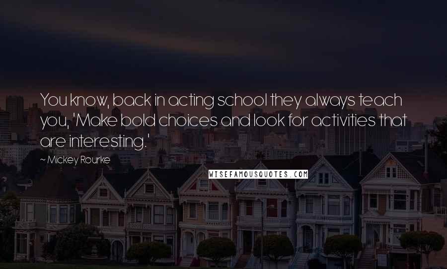 Mickey Rourke Quotes: You know, back in acting school they always teach you, 'Make bold choices and look for activities that are interesting.'