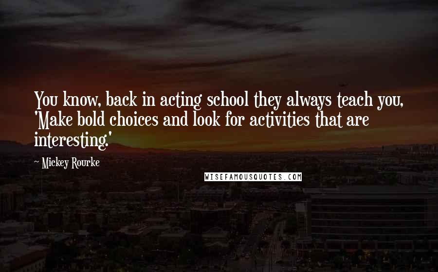 Mickey Rourke Quotes: You know, back in acting school they always teach you, 'Make bold choices and look for activities that are interesting.'