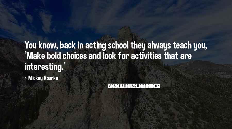 Mickey Rourke Quotes: You know, back in acting school they always teach you, 'Make bold choices and look for activities that are interesting.'