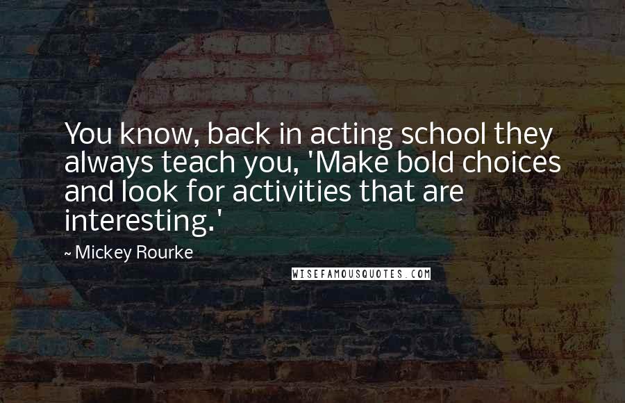 Mickey Rourke Quotes: You know, back in acting school they always teach you, 'Make bold choices and look for activities that are interesting.'