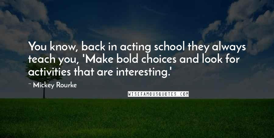 Mickey Rourke Quotes: You know, back in acting school they always teach you, 'Make bold choices and look for activities that are interesting.'