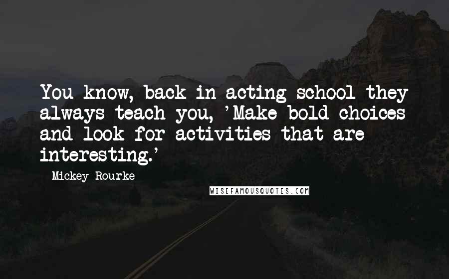 Mickey Rourke Quotes: You know, back in acting school they always teach you, 'Make bold choices and look for activities that are interesting.'