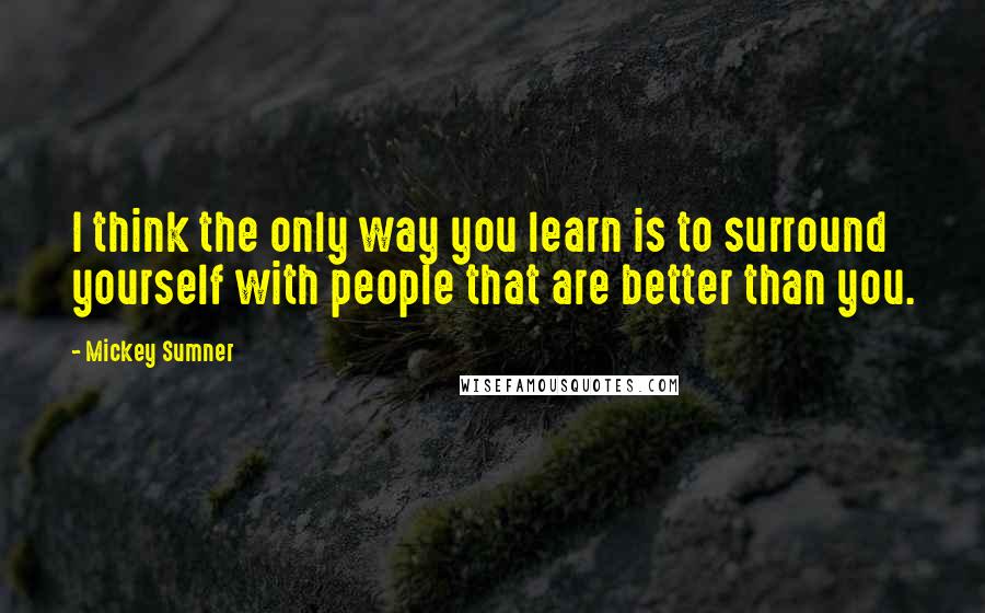 Mickey Sumner Quotes: I think the only way you learn is to surround yourself with people that are better than you.