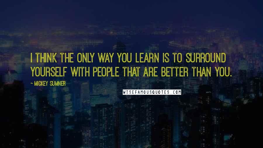 Mickey Sumner Quotes: I think the only way you learn is to surround yourself with people that are better than you.