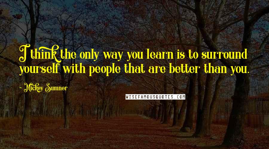 Mickey Sumner Quotes: I think the only way you learn is to surround yourself with people that are better than you.