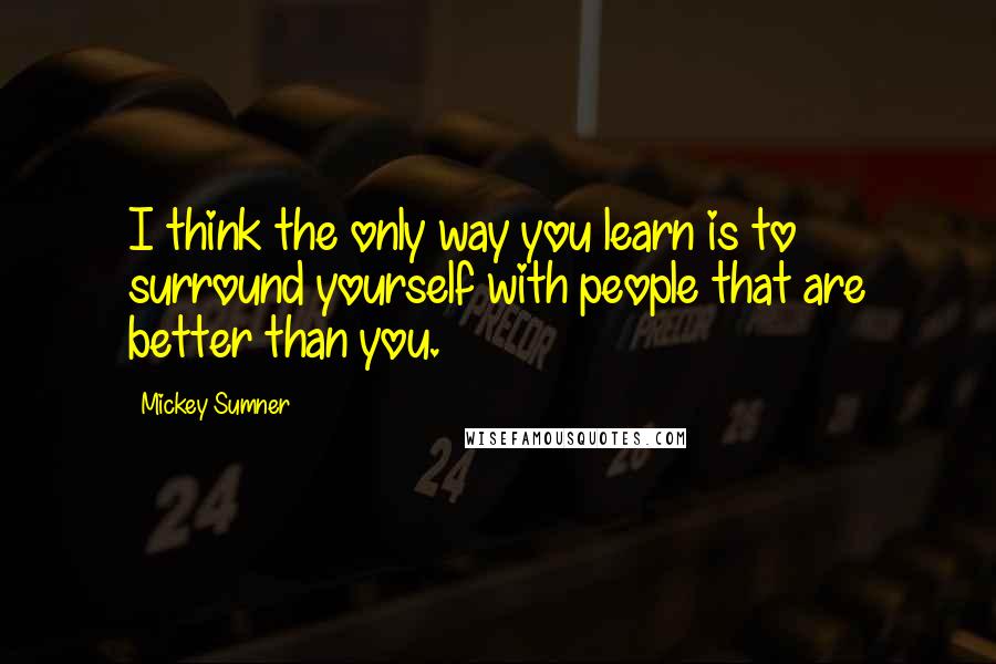 Mickey Sumner Quotes: I think the only way you learn is to surround yourself with people that are better than you.