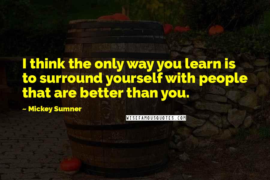 Mickey Sumner Quotes: I think the only way you learn is to surround yourself with people that are better than you.