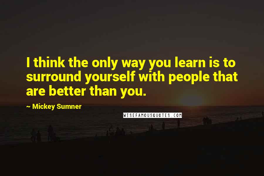 Mickey Sumner Quotes: I think the only way you learn is to surround yourself with people that are better than you.