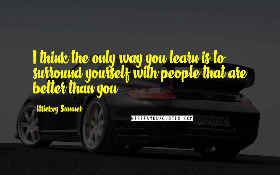 Mickey Sumner Quotes: I think the only way you learn is to surround yourself with people that are better than you.