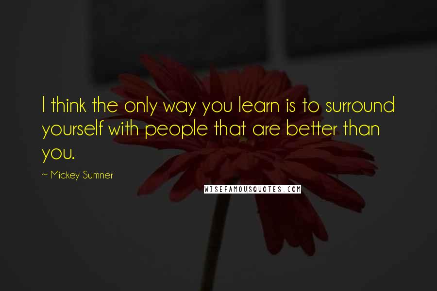 Mickey Sumner Quotes: I think the only way you learn is to surround yourself with people that are better than you.