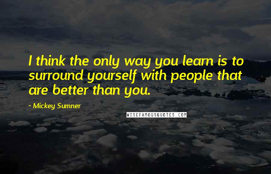 Mickey Sumner Quotes: I think the only way you learn is to surround yourself with people that are better than you.