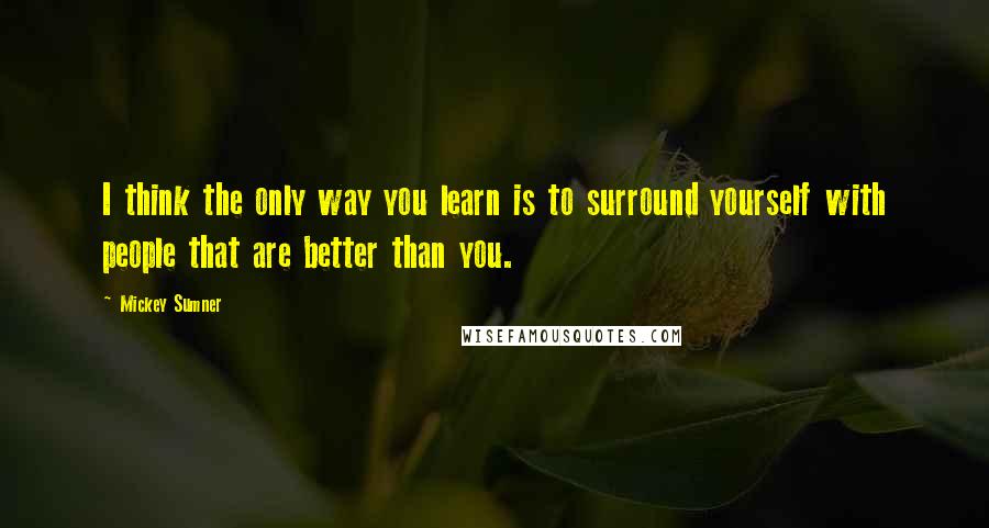 Mickey Sumner Quotes: I think the only way you learn is to surround yourself with people that are better than you.