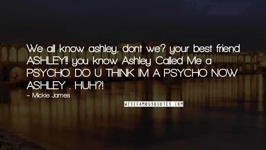 Mickie James Quotes: We all know ashley, dont we? your best friend ASHLEY!! you know Ashley Called Me a PSYCHO.. DO U THINK IM A PSYCHO NOW ASHLEY ... HUH?!