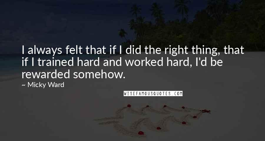 Micky Ward Quotes: I always felt that if I did the right thing, that if I trained hard and worked hard, I'd be rewarded somehow.