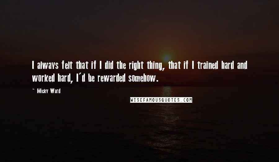 Micky Ward Quotes: I always felt that if I did the right thing, that if I trained hard and worked hard, I'd be rewarded somehow.