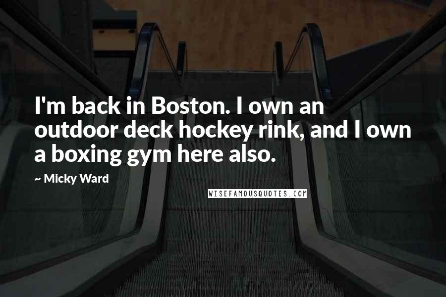 Micky Ward Quotes: I'm back in Boston. I own an outdoor deck hockey rink, and I own a boxing gym here also.