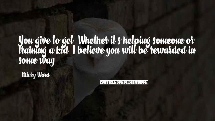 Micky Ward Quotes: You give to get. Whether it's helping someone or training a kid, I believe you will be rewarded in some way.