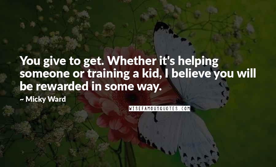 Micky Ward Quotes: You give to get. Whether it's helping someone or training a kid, I believe you will be rewarded in some way.