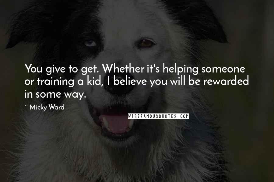Micky Ward Quotes: You give to get. Whether it's helping someone or training a kid, I believe you will be rewarded in some way.