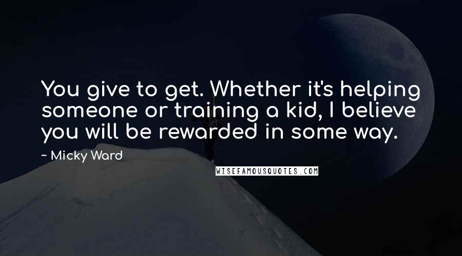 Micky Ward Quotes: You give to get. Whether it's helping someone or training a kid, I believe you will be rewarded in some way.