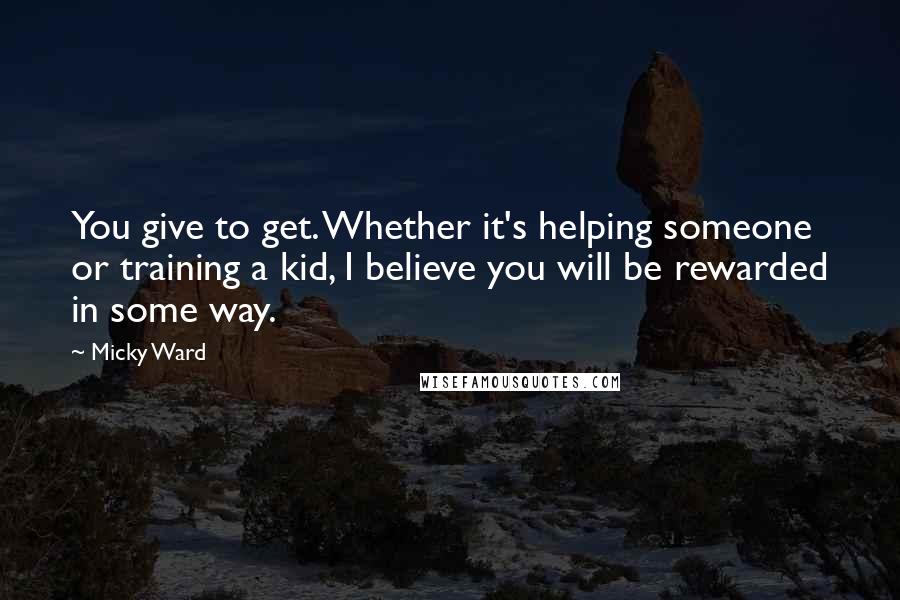 Micky Ward Quotes: You give to get. Whether it's helping someone or training a kid, I believe you will be rewarded in some way.