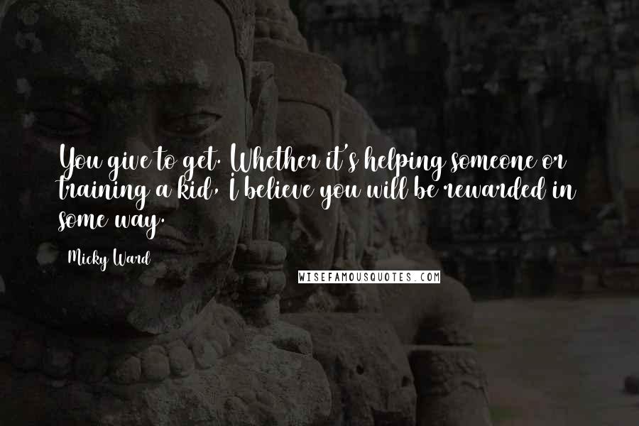 Micky Ward Quotes: You give to get. Whether it's helping someone or training a kid, I believe you will be rewarded in some way.