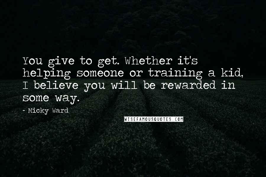 Micky Ward Quotes: You give to get. Whether it's helping someone or training a kid, I believe you will be rewarded in some way.