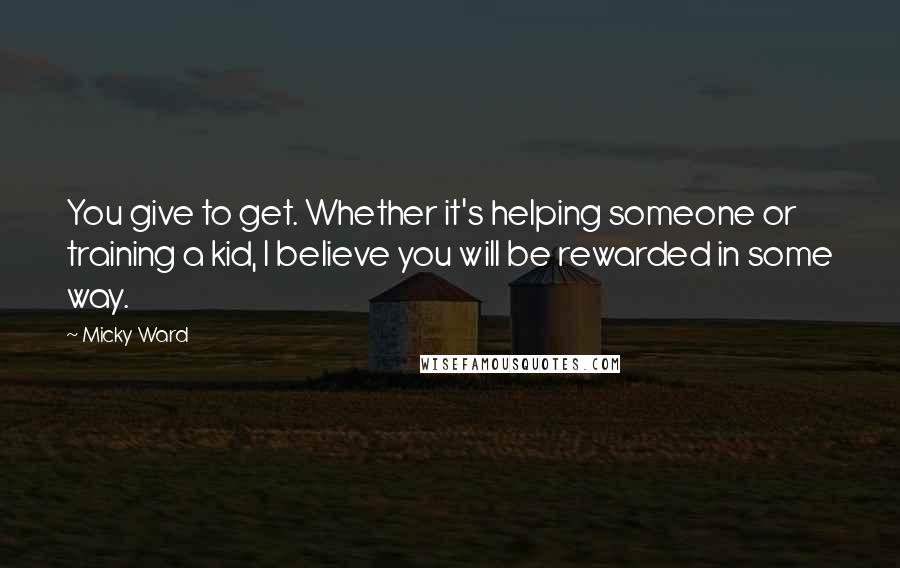 Micky Ward Quotes: You give to get. Whether it's helping someone or training a kid, I believe you will be rewarded in some way.