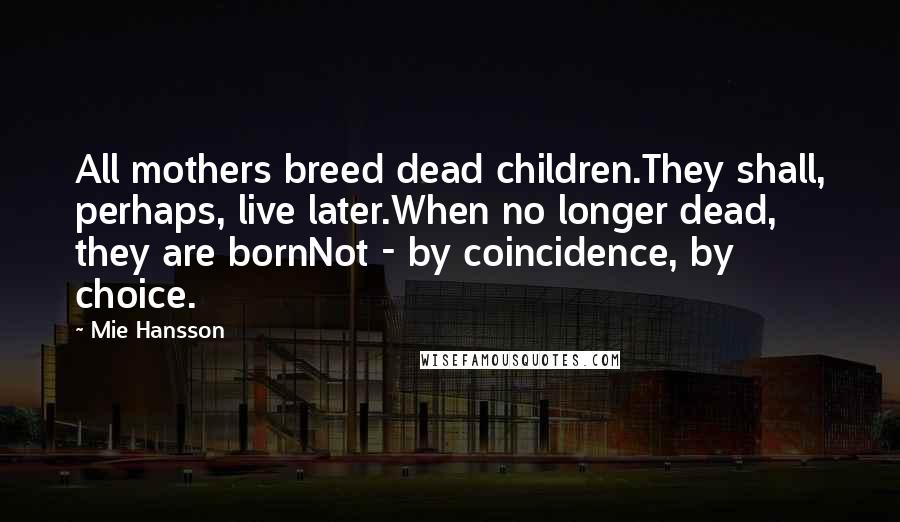 Mie Hansson Quotes: All mothers breed dead children.They shall, perhaps, live later.When no longer dead, they are bornNot - by coincidence, by choice.
