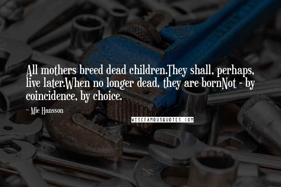 Mie Hansson Quotes: All mothers breed dead children.They shall, perhaps, live later.When no longer dead, they are bornNot - by coincidence, by choice.