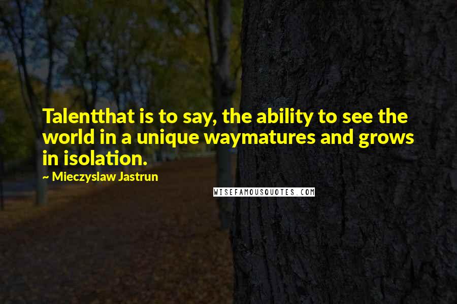 Mieczyslaw Jastrun Quotes: Talentthat is to say, the ability to see the world in a unique waymatures and grows in isolation.