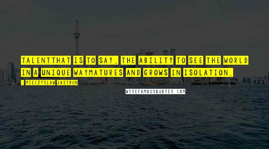 Mieczyslaw Jastrun Quotes: Talentthat is to say, the ability to see the world in a unique waymatures and grows in isolation.