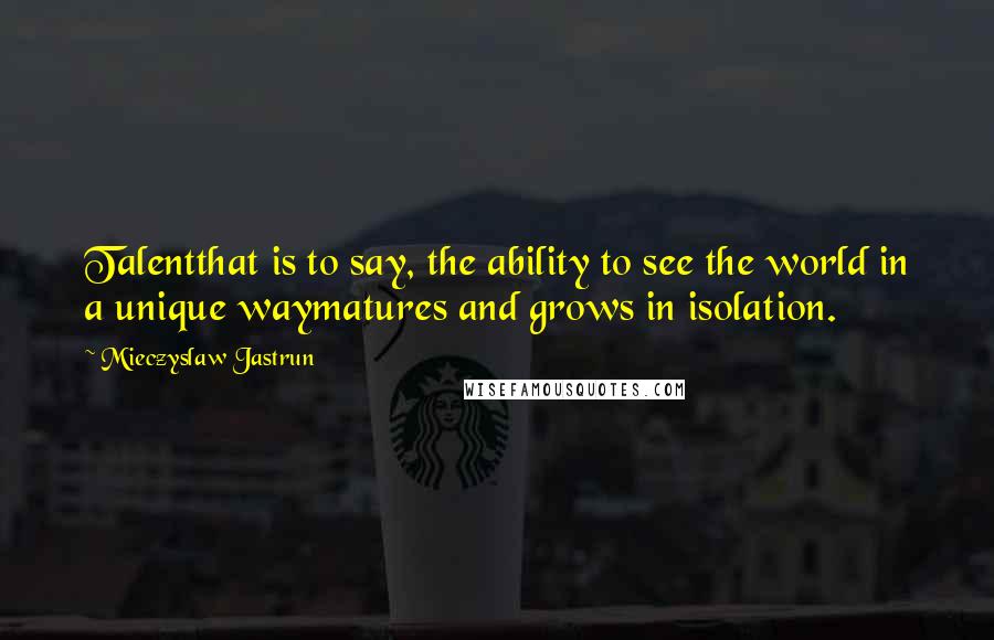 Mieczyslaw Jastrun Quotes: Talentthat is to say, the ability to see the world in a unique waymatures and grows in isolation.