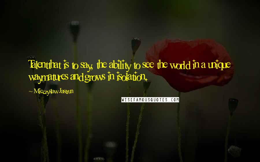 Mieczyslaw Jastrun Quotes: Talentthat is to say, the ability to see the world in a unique waymatures and grows in isolation.