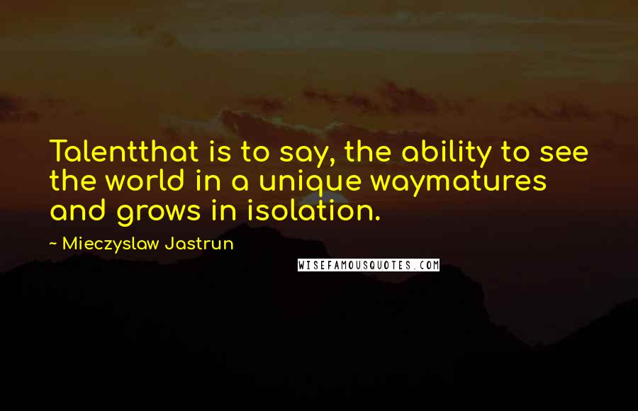Mieczyslaw Jastrun Quotes: Talentthat is to say, the ability to see the world in a unique waymatures and grows in isolation.