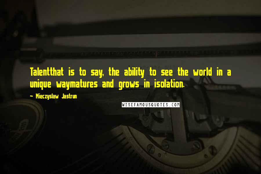 Mieczyslaw Jastrun Quotes: Talentthat is to say, the ability to see the world in a unique waymatures and grows in isolation.