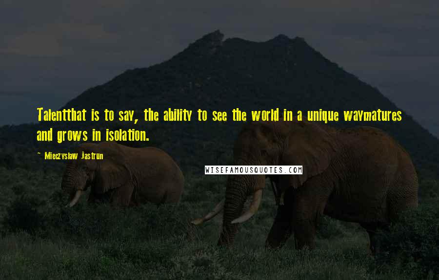 Mieczyslaw Jastrun Quotes: Talentthat is to say, the ability to see the world in a unique waymatures and grows in isolation.