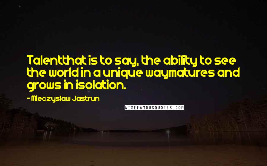 Mieczyslaw Jastrun Quotes: Talentthat is to say, the ability to see the world in a unique waymatures and grows in isolation.