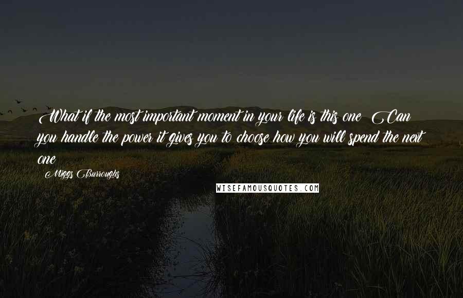 Miggs Burroughs Quotes: What if the most important moment in your life is this one? Can you handle the power it gives you to choose how you will spend the next one?