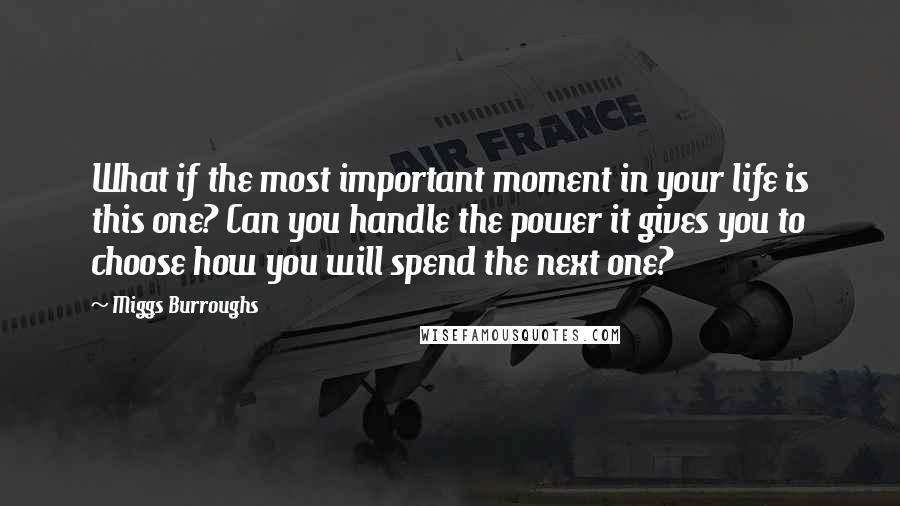 Miggs Burroughs Quotes: What if the most important moment in your life is this one? Can you handle the power it gives you to choose how you will spend the next one?