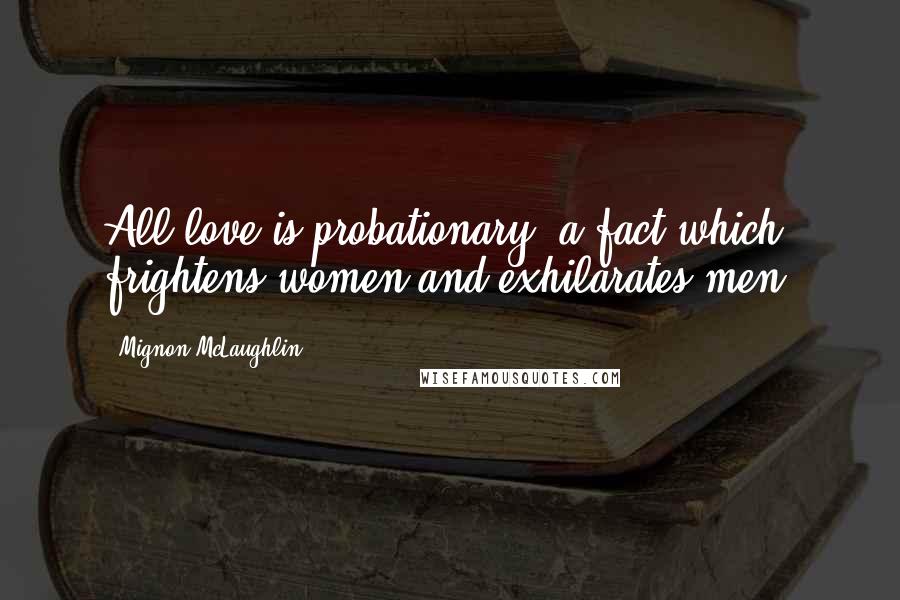 Mignon McLaughlin Quotes: All love is probationary, a fact which frightens women and exhilarates men.