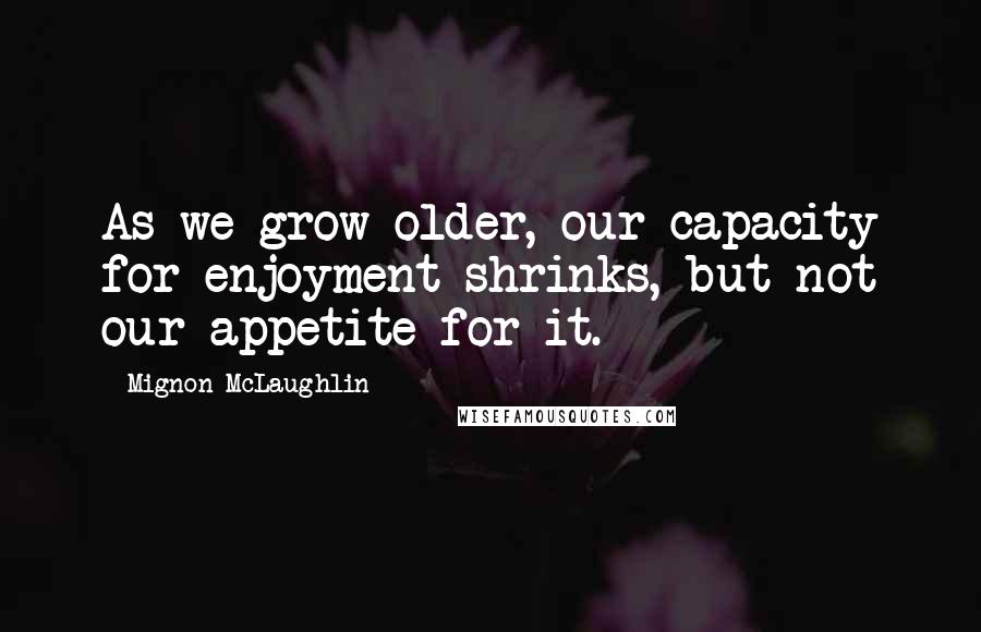 Mignon McLaughlin Quotes: As we grow older, our capacity for enjoyment shrinks, but not our appetite for it.