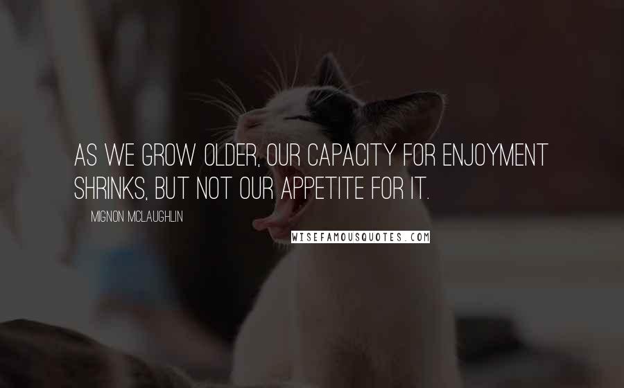 Mignon McLaughlin Quotes: As we grow older, our capacity for enjoyment shrinks, but not our appetite for it.