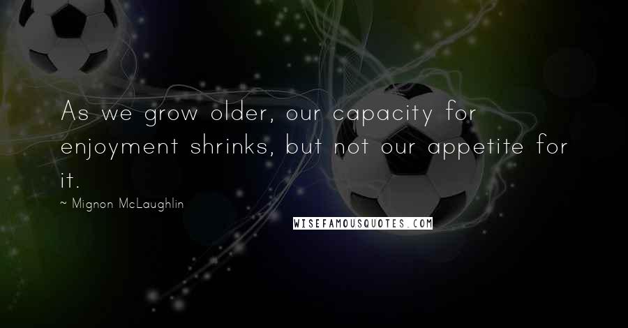 Mignon McLaughlin Quotes: As we grow older, our capacity for enjoyment shrinks, but not our appetite for it.