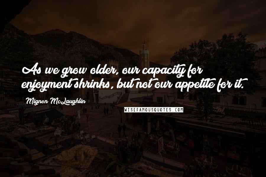 Mignon McLaughlin Quotes: As we grow older, our capacity for enjoyment shrinks, but not our appetite for it.