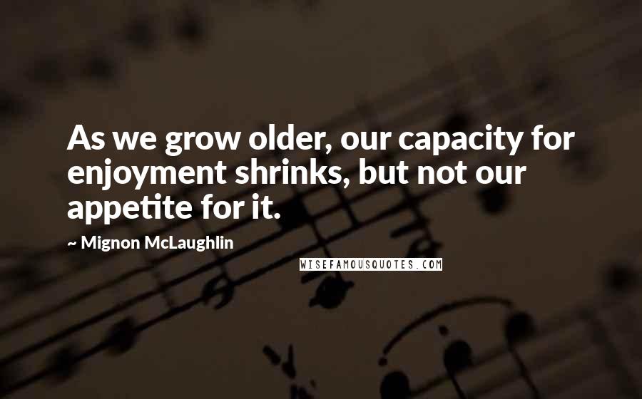 Mignon McLaughlin Quotes: As we grow older, our capacity for enjoyment shrinks, but not our appetite for it.