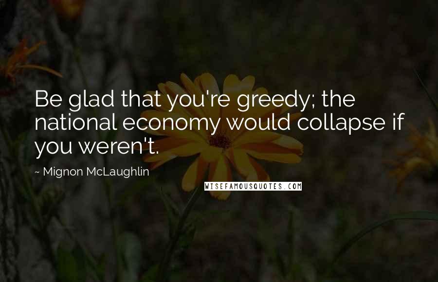 Mignon McLaughlin Quotes: Be glad that you're greedy; the national economy would collapse if you weren't.